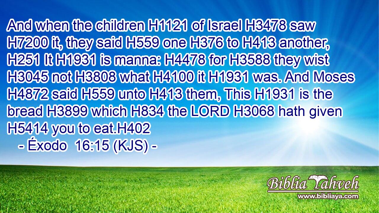 And when the children H1121 of Israel H3478 saw H7200 it, they said H559 one H376 to H413 another, H251 It H1931 is manna: H4478 for H3588 they wist H3045 not H3808 what H4100 it H1931 was. And Moses H4872 said H559 unto H413 them, This H1931 is the bread H3899 which H834 the LORD H3068 hath given H5414 you to eat.H402