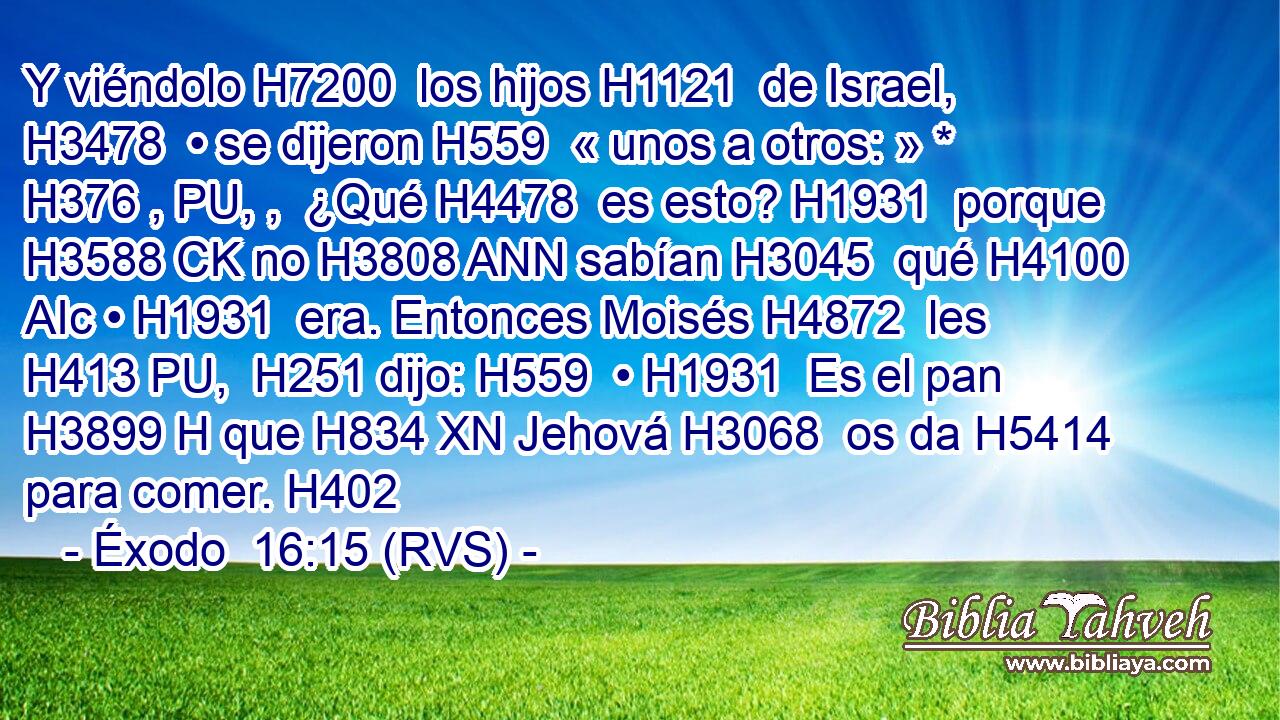 Y viéndolo H7200  los hijos H1121  de Israel, H3478  • se dijeron H559  « unos a otros: » * H376 , PU, ,  ¿Qué H4478  es esto? H1931  porque H3588 CK no H3808 ANN sabían H3045  qué H4100 AIc • H1931  era. Entonces Moisés H4872  les H413 PU,  H251 dijo: H559  • H1931  Es el pan H3899 H que H834 XN Jehová H3068  os da H5414  para comer. H402  