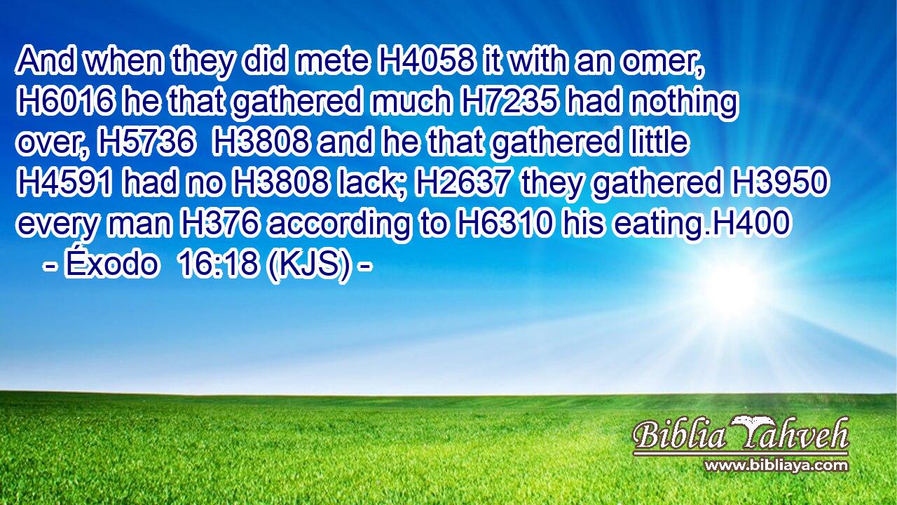 And when they did mete H4058 it with an omer, H6016 he that gathered much H7235 had nothing over, H5736  H3808 and he that gathered little H4591 had no H3808 lack; H2637 they gathered H3950 every man H376 according to H6310 his eating.H400