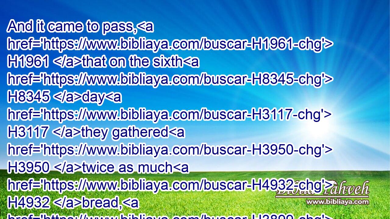 And it came to pass, H1961 that on the sixth H8345 day H3117 they gathered H3950 twice as much H4932 bread, H3899 two H8147 omers H6016 for one H259 man: and all H3605 the rulers H5387 of the congregation H5712 came H935 and told H5046 Moses.H4872