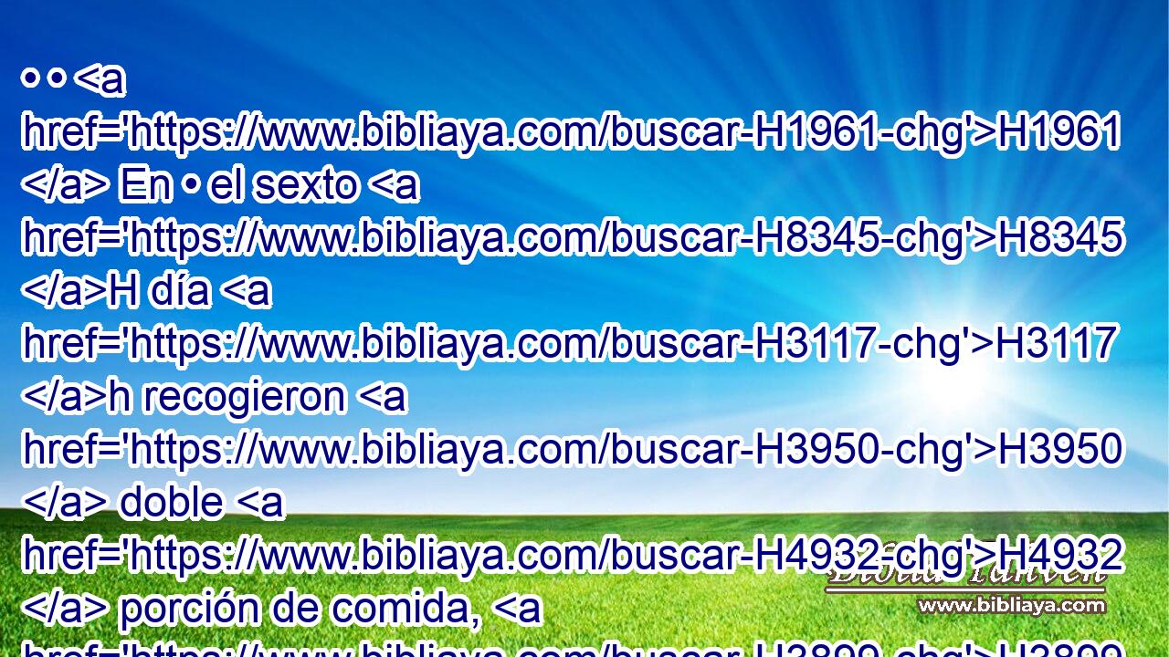 • • H1961  En • el sexto H8345 H día H3117 h recogieron H3950  doble H4932  porción de comida, H3899  dos H8147  • gomeres H6016 H para • cada uno; H259 h H935 y todos H3605  los príncipes H5387  de la congregación H5712 H vinieron y se lo hicieron saber a H5046 PL H4872 Moisés. 