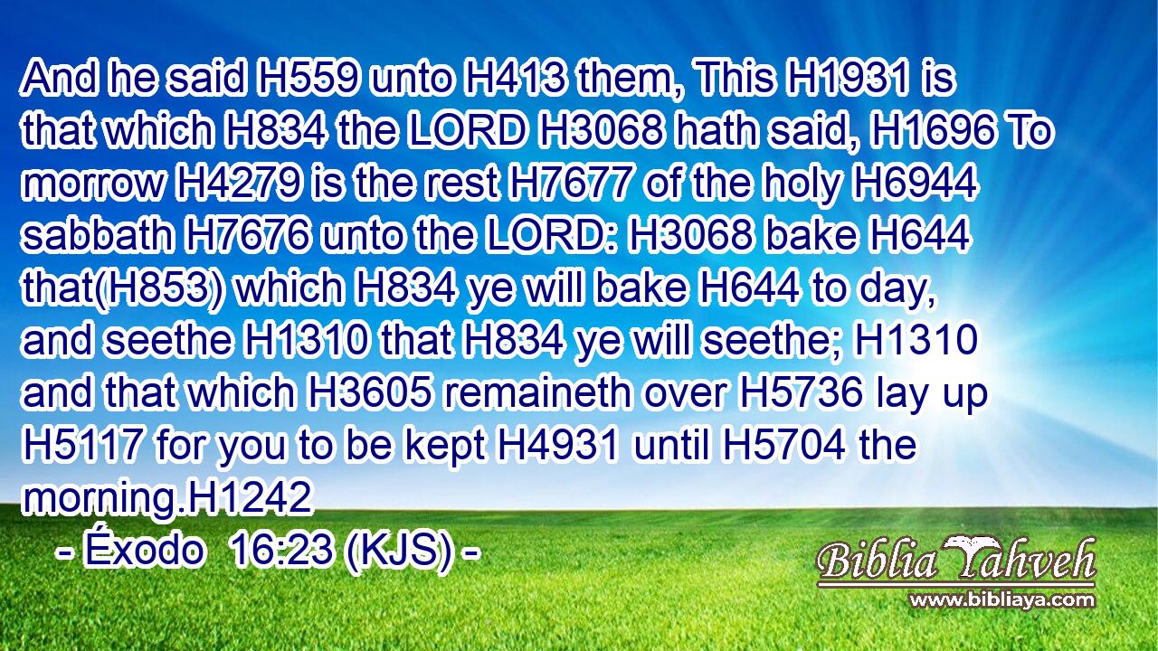 And he said H559 unto H413 them, This H1931 is that which H834 the LORD H3068 hath said, H1696 To morrow H4279 is the rest H7677 of the holy H6944 sabbath H7676 unto the LORD: H3068 bake H644 that(H853) which H834 ye will bake H644 to day, and seethe H1310 that H834 ye will seethe; H1310 and that which H3605 remaineth over H5736 lay up H5117 for you to be kept H4931 until H5704 the morning.H1242