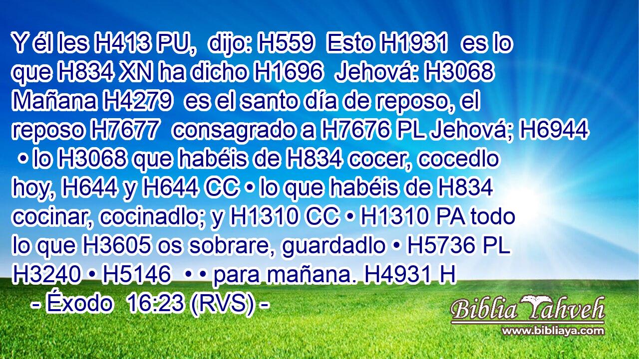 Y él les H413 PU,  dijo: H559  Esto H1931  es lo que H834 XN ha dicho H1696  Jehová: H3068  Mañana H4279  es el santo día de reposo, el reposo H7677  consagrado a H7676 PL Jehová; H6944  • lo H3068 que habéis de H834 cocer, cocedlo hoy, H644 y H644 CC • lo que habéis de H834 cocinar, cocinadlo; y H1310 CC • H1310 PA todo lo que H3605 os sobrare, guardadlo • H5736 PL H3240 • H5146  • • para mañana. H4931 H