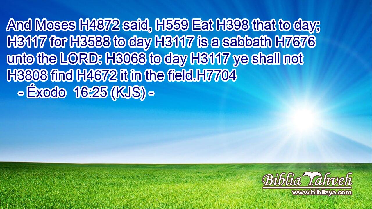 And Moses H4872 said, H559 Eat H398 that to day; H3117 for H3588 to day H3117 is a sabbath H7676 unto the LORD: H3068 to day H3117 ye shall not H3808 find H4672 it in the field.H7704