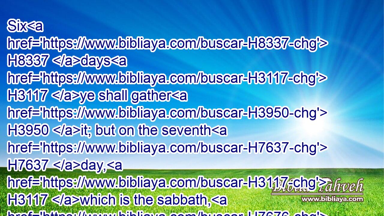 Six H8337 days H3117 ye shall gather H3950 it; but on the seventh H7637 day, H3117 which is the sabbath, H7676 in it there shall be H1961 none.H3808