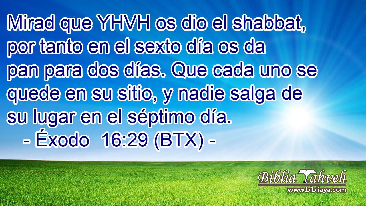 Mirad que YHVH os dio el shabbat, por tanto en el sexto día os da pan para dos días. Que cada uno se quede en su sitio, y nadie salga de su lugar en el séptimo día.