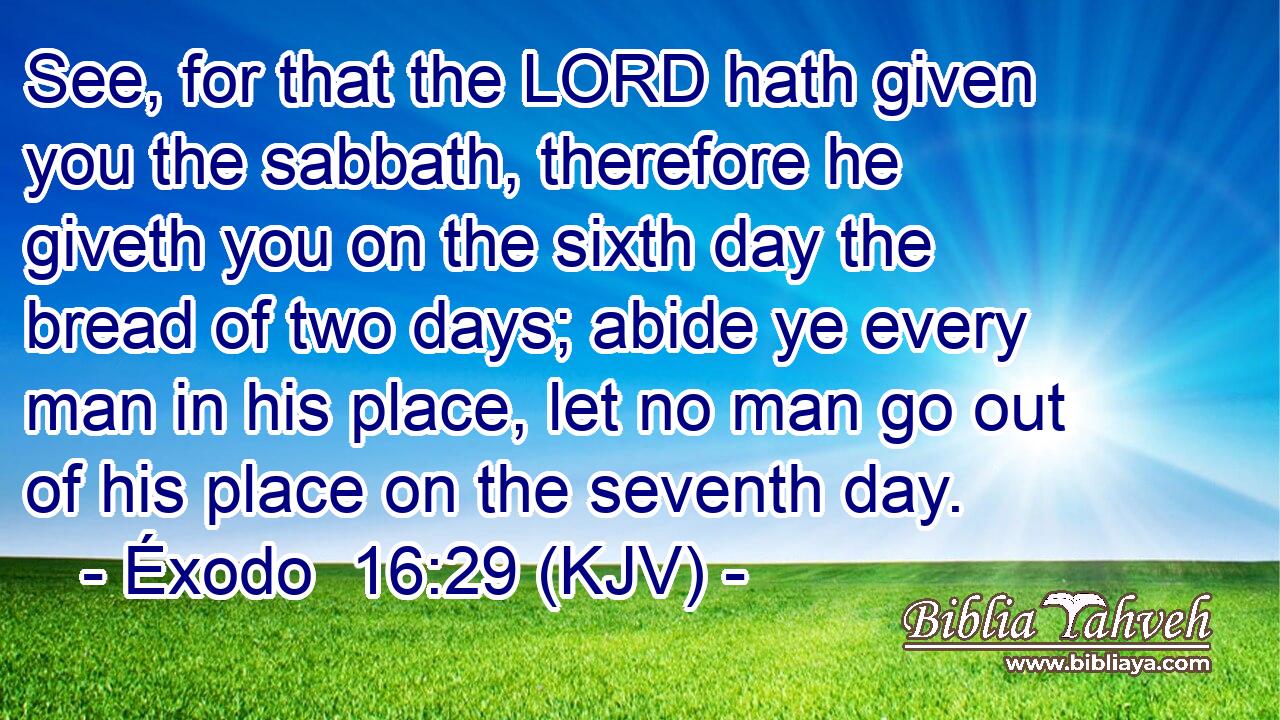 See, for that the LORD hath given you the sabbath, therefore he giveth you on the sixth day the bread of two days; abide ye every man in his place, let no man go out of his place on the seventh day.
