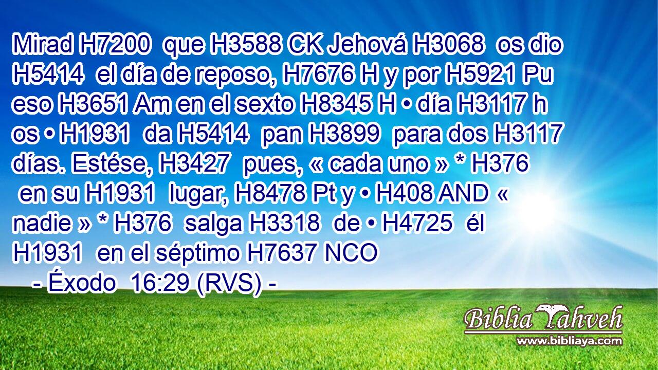 Mirad H7200  que H3588 CK Jehová H3068  os dio H5414  el día de reposo, H7676 H y por H5921 Pu eso H3651 Am en el sexto H8345 H • día H3117 h os • H1931  da H5414  pan H3899  para dos H3117  días. Estése, H3427  pues, « cada uno » * H376  en su H1931  lugar, H8478 Pt y • H408 AND « nadie » * H376  salga H3318  de • H4725  él H1931  en el séptimo H7637 NCO
