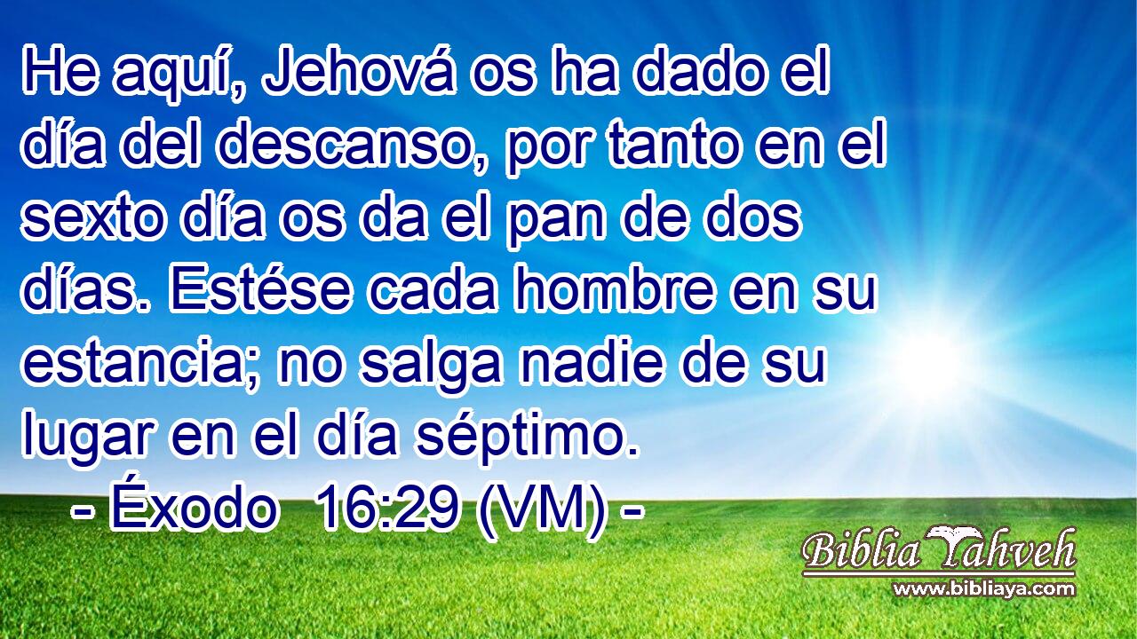  He aquí, Jehová os ha dado el día del descanso, por tanto en el sexto día os da el pan de dos días. Estése cada hombre en su estancia; no salga nadie de su lugar en el día séptimo. 