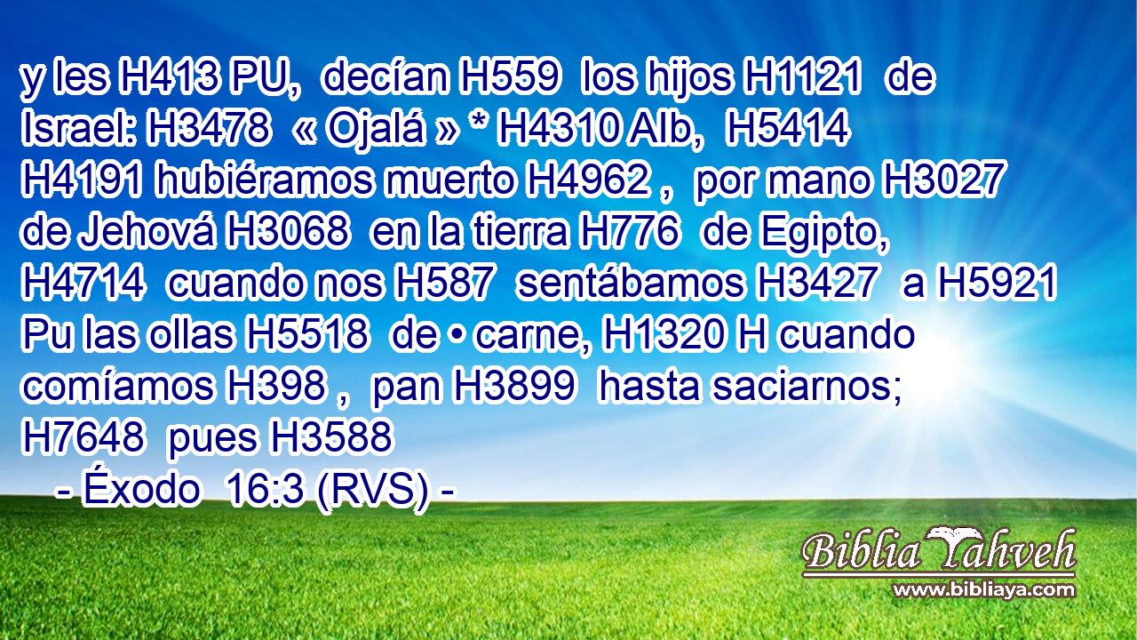 y les H413 PU,  decían H559  los hijos H1121  de Israel: H3478  « Ojalá » * H4310 AIb,  H5414 H4191 hubiéramos muerto H4962 ,  por mano H3027  de Jehová H3068  en la tierra H776  de Egipto, H4714  cuando nos H587  sentábamos H3427  a H5921 Pu las ollas H5518  de • carne, H1320 H cuando comíamos H398 ,  pan H3899  hasta saciarnos; H7648  pues H3588 