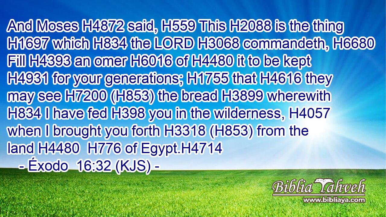And Moses H4872 said, H559 This H2088 is the thing H1697 which H834 the LORD H3068 commandeth, H6680 Fill H4393 an omer H6016 of H4480 it to be kept H4931 for your generations; H1755 that H4616 they may see H7200 (H853) the bread H3899 wherewith H834 I have fed H398 you in the wilderness, H4057 when I brought you forth H3318 (H853) from the land H4480  H776 of Egypt.H4714