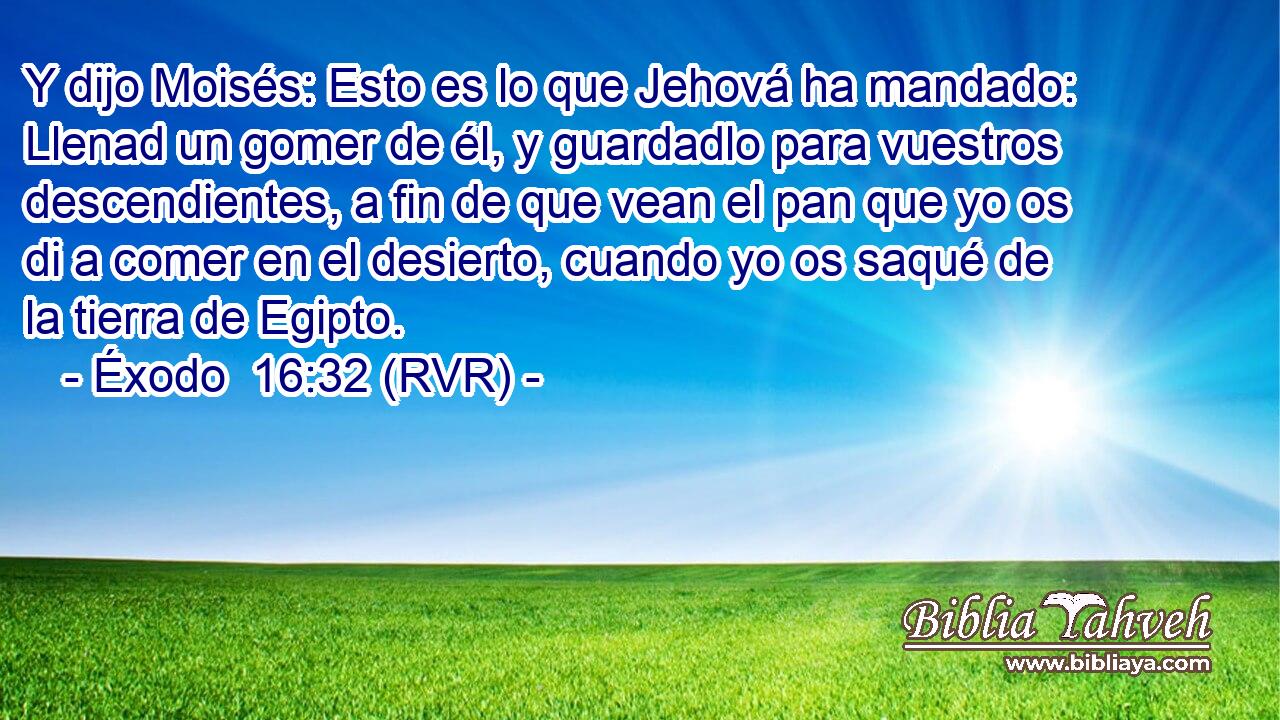 Y dijo Moisés: Esto es lo que Jehová ha mandado: Llenad un gomer de él, y guardadlo para vuestros descendientes, a fin de que vean el pan que yo os di a comer en el desierto, cuando yo os saqué de la tierra de Egipto.