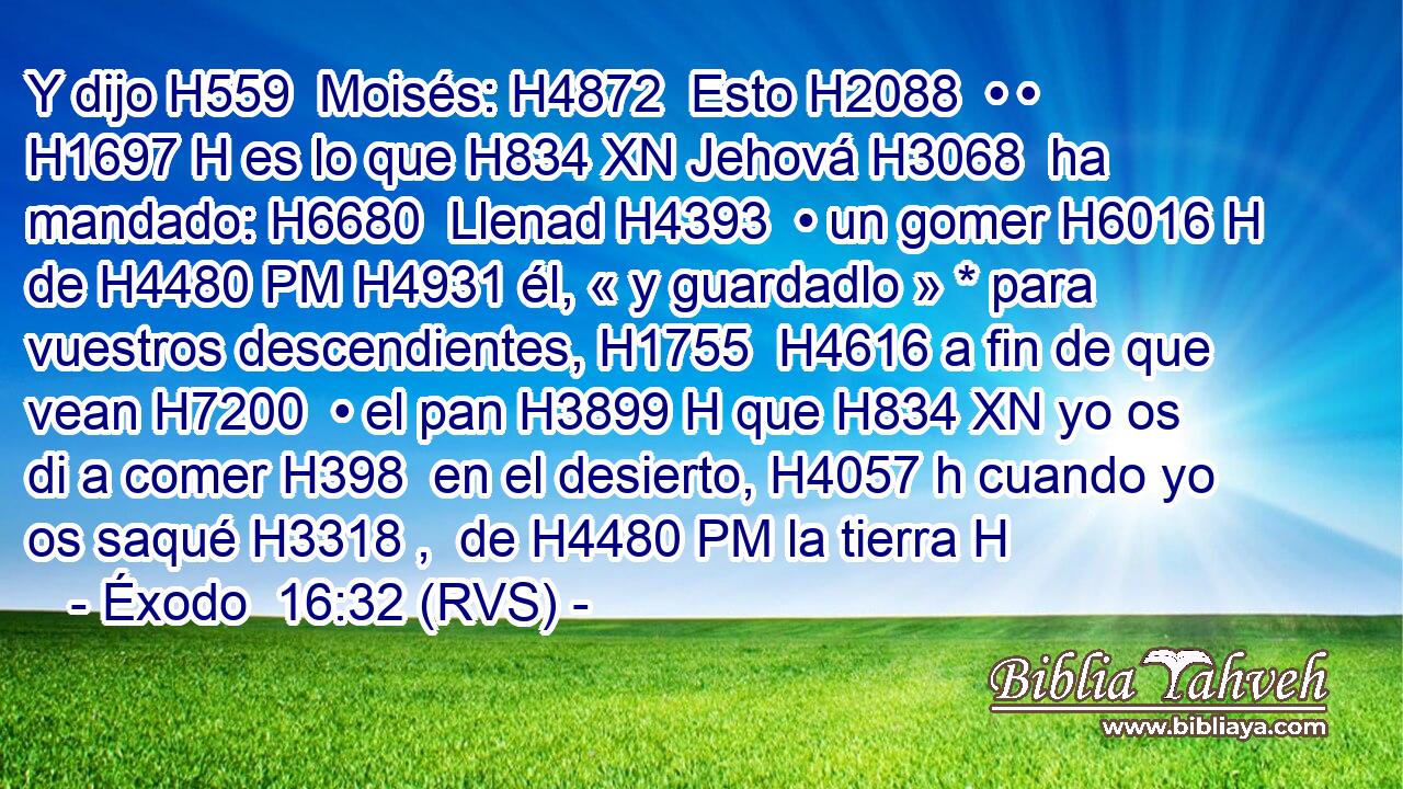 Y dijo H559  Moisés: H4872  Esto H2088  • • H1697 H es lo que H834 XN Jehová H3068  ha mandado: H6680  Llenad H4393  • un gomer H6016 H de H4480 PM H4931 él, « y guardadlo » * para vuestros descendientes, H1755  H4616 a fin de que vean H7200  • el pan H3899 H que H834 XN yo os di a comer H398  en el desierto, H4057 h cuando yo os saqué H3318 ,  de H4480 PM la tierra H