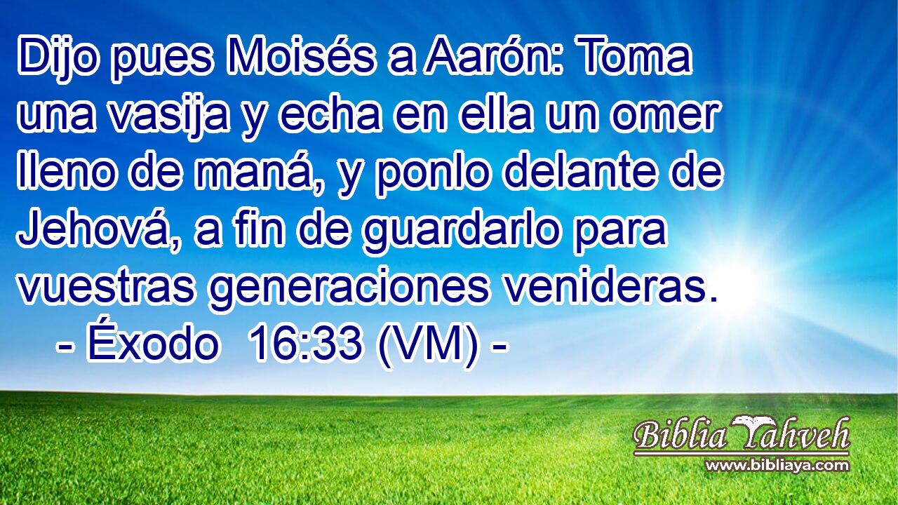  Dijo pues Moisés a Aarón: Toma una vasija y echa en ella un omer lleno de maná, y ponlo delante de Jehová, a fin de guardarlo para vuestras generaciones venideras. 