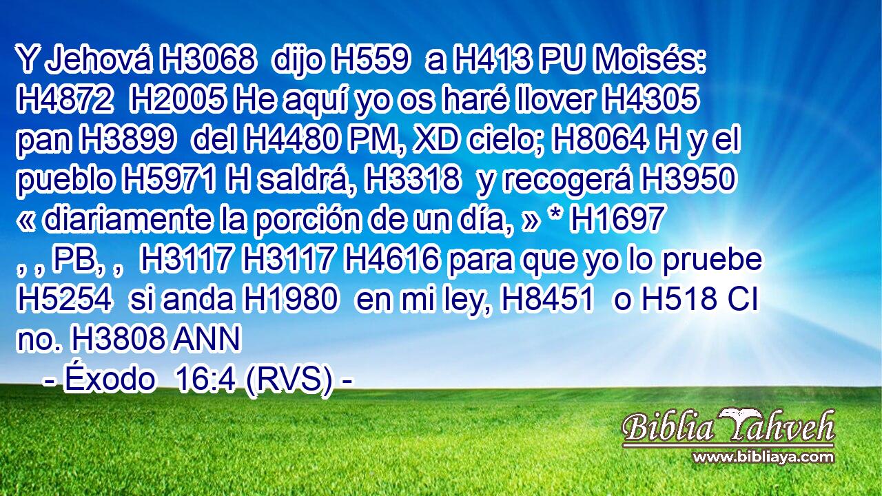Y Jehová H3068  dijo H559  a H413 PU Moisés: H4872  H2005 He aquí yo os haré llover H4305  pan H3899  del H4480 PM, XD cielo; H8064 H y el pueblo H5971 H saldrá, H3318  y recogerá H3950  « diariamente la porción de un día, » * H1697 , , PB, ,  H3117 H3117 H4616 para que yo lo pruebe H5254  si anda H1980  en mi ley, H8451  o H518 CI no. H3808 ANN 