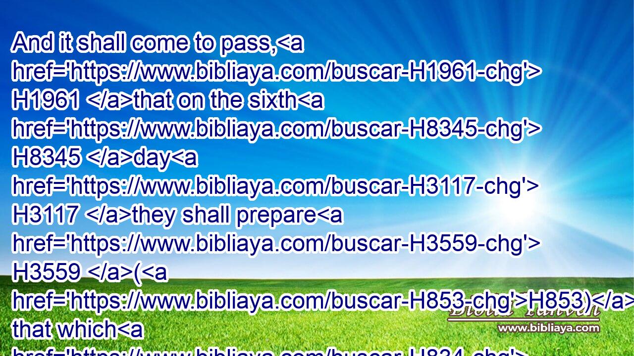 And it shall come to pass, H1961 that on the sixth H8345 day H3117 they shall prepare H3559 (H853) that which H834 they bring in; H935 and it shall be H1961 twice H4932 as much as H5921  H834 they gather H3950 daily. H3117 H3117