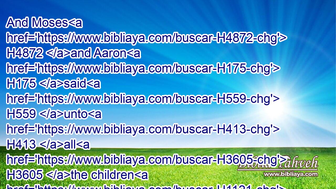And Moses H4872 and Aaron H175 said H559 unto H413 all H3605 the children H1121 of Israel, H3478 At even, H6153 then ye shall know H3045 that H3588 the LORD H3068 hath brought you out H3318 (H853) from the land H4480  H776 of Egypt:H4714