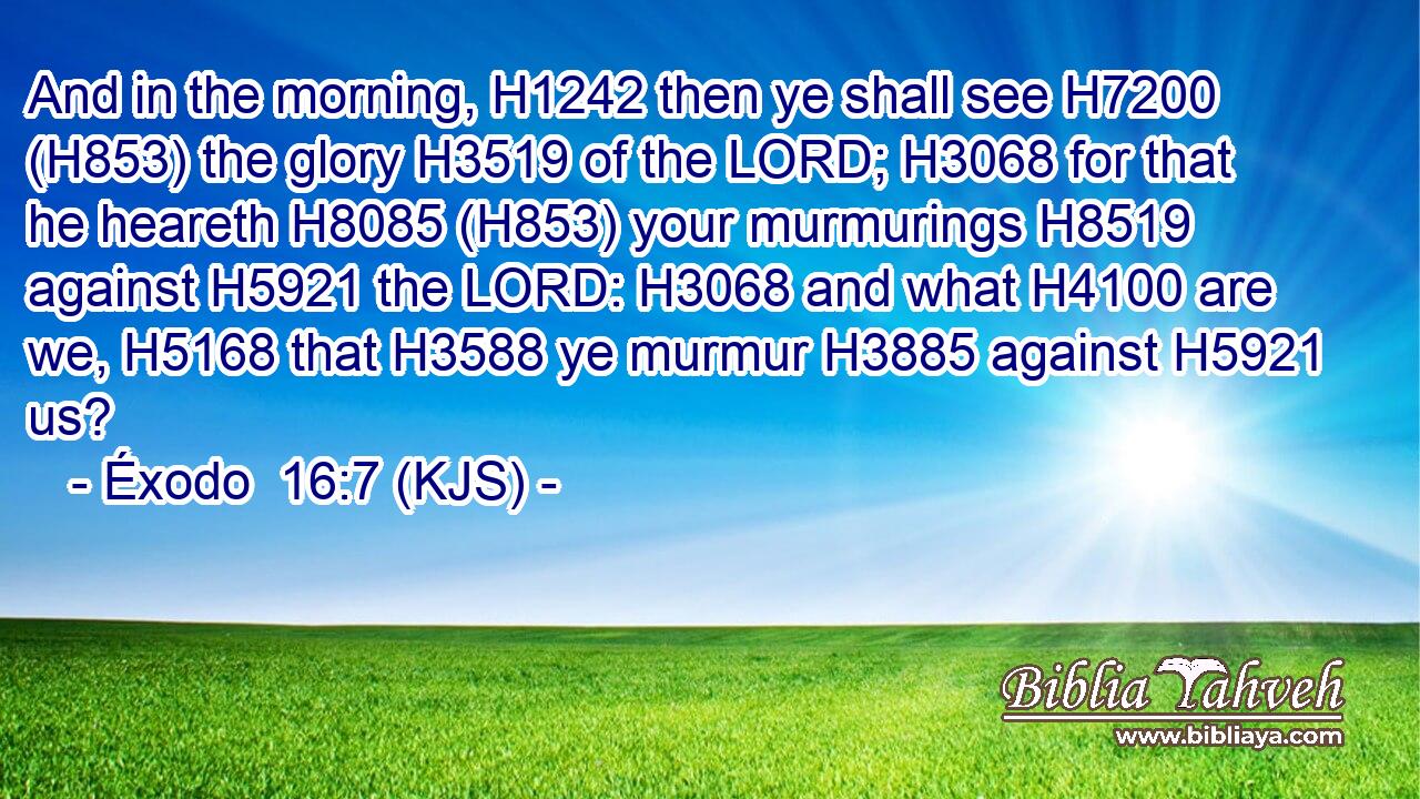 And in the morning, H1242 then ye shall see H7200 (H853) the glory H3519 of the LORD; H3068 for that he heareth H8085 (H853) your murmurings H8519 against H5921 the LORD: H3068 and what H4100 are we, H5168 that H3588 ye murmur H3885 against H5921 us?