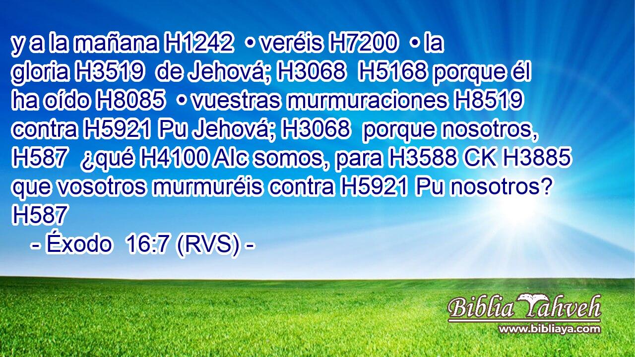 y a la mañana H1242  • veréis H7200  • la gloria H3519  de Jehová; H3068  H5168 porque él ha oído H8085  • vuestras murmuraciones H8519  contra H5921 Pu Jehová; H3068  porque nosotros, H587  ¿qué H4100 AIc somos, para H3588 CK H3885 que vosotros murmuréis contra H5921 Pu nosotros? H587  