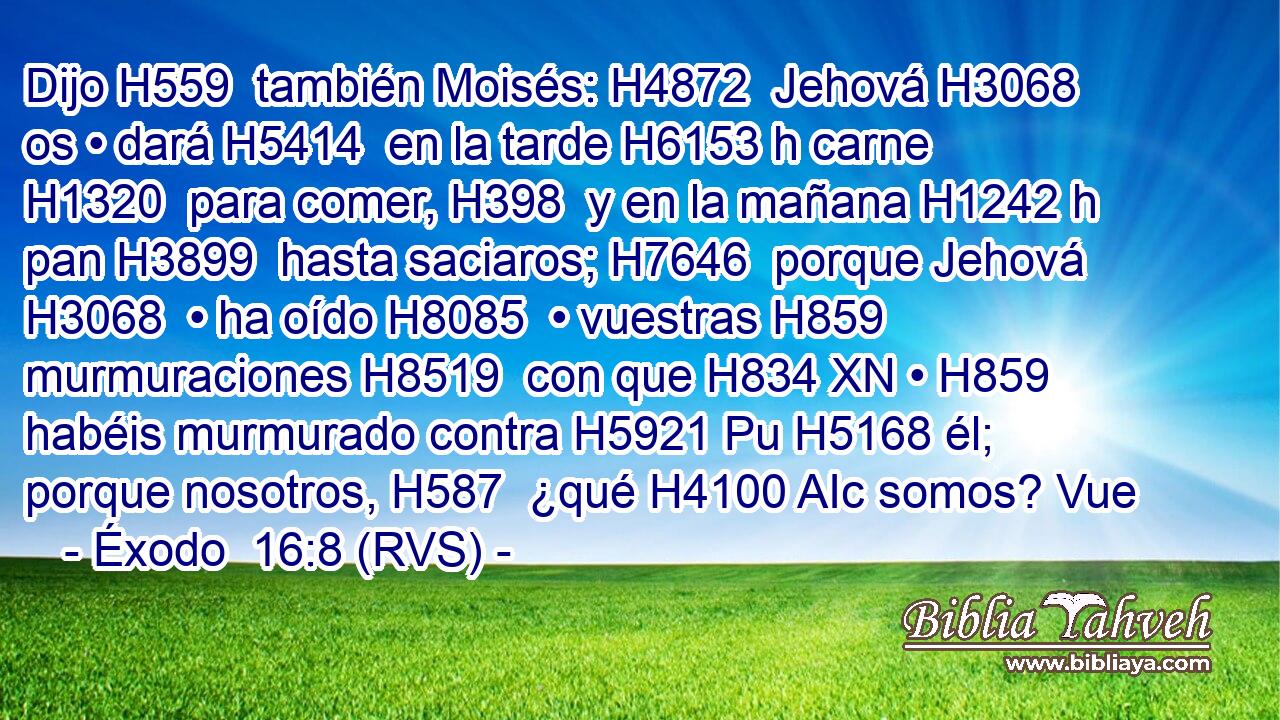Dijo H559  también Moisés: H4872  Jehová H3068  os • dará H5414  en la tarde H6153 h carne H1320  para comer, H398  y en la mañana H1242 h pan H3899  hasta saciaros; H7646  porque Jehová H3068  • ha oído H8085  • vuestras H859  murmuraciones H8519  con que H834 XN • H859  habéis murmurado contra H5921 Pu H5168 él; porque nosotros, H587  ¿qué H4100 AIc somos? Vue