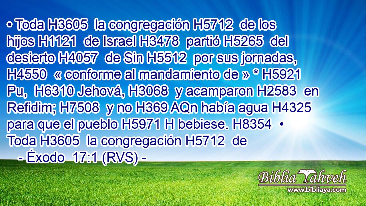 • Toda H3605  la congregación H5712  de los hijos H1121  de Israel H3478  partió H5265  del desierto H4057  de Sin H5512  por sus jornadas, H4550  « conforme al mandamiento de » * H5921 Pu,  H6310 Jehová, H3068  y acamparon H2583  en Refidim; H7508  y no H369 AQn había agua H4325  para que el pueblo H5971 H bebiese. H8354  • Toda H3605  la congregación H5712  de