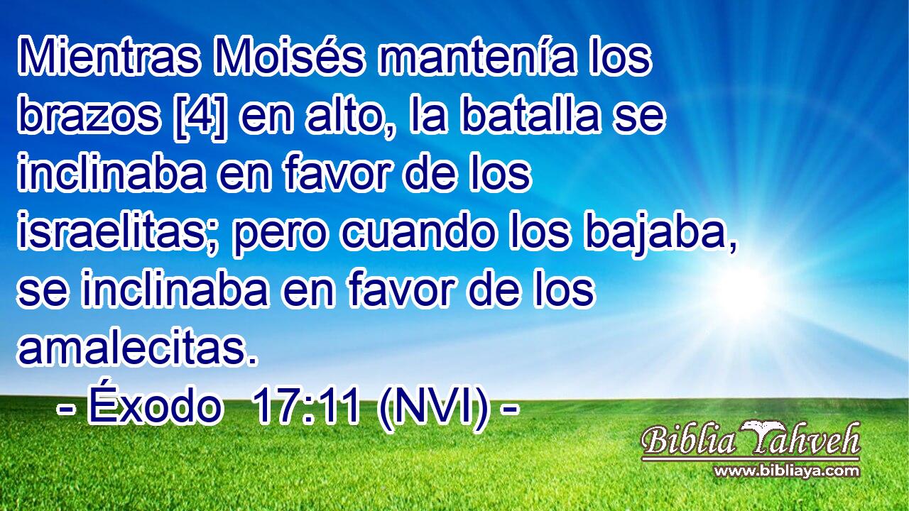  Mientras Moisés mantenía los brazos [4] en alto, la batalla se inclinaba en favor de los israelitas; pero cuando los bajaba, se inclinaba en favor de los amalecitas. 
