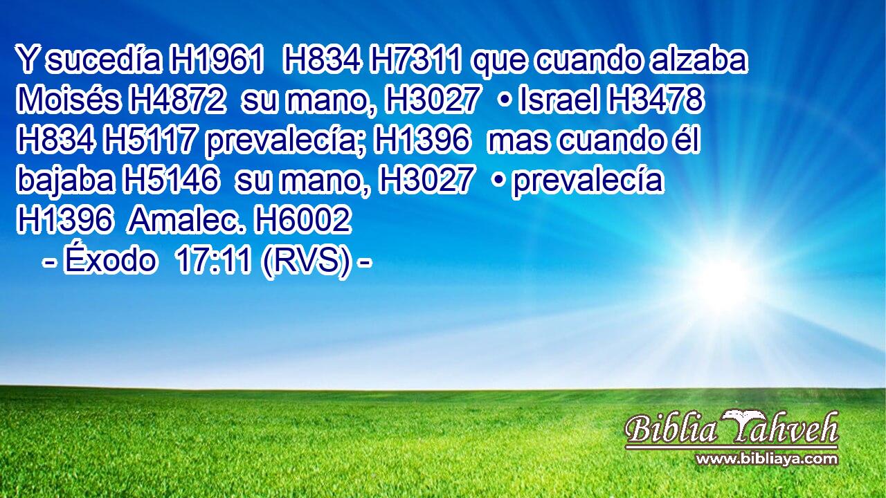 Y sucedía H1961  H834 H7311 que cuando alzaba Moisés H4872  su mano, H3027  • Israel H3478  H834 H5117 prevalecía; H1396  mas cuando él bajaba H5146  su mano, H3027  • prevalecía H1396  Amalec. H6002  