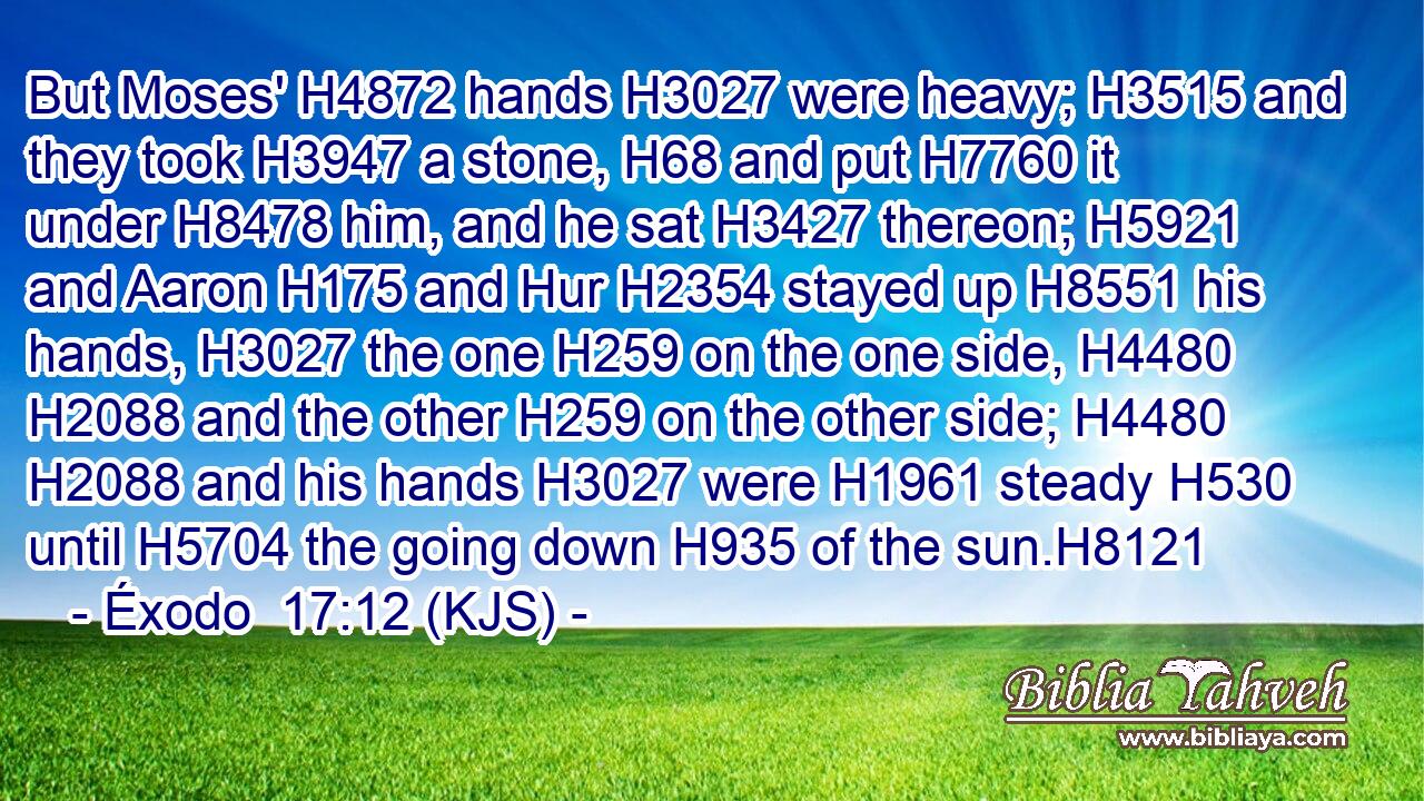 But Moses' H4872 hands H3027 were heavy; H3515 and they took H3947 a stone, H68 and put H7760 it under H8478 him, and he sat H3427 thereon; H5921 and Aaron H175 and Hur H2354 stayed up H8551 his hands, H3027 the one H259 on the one side, H4480  H2088 and the other H259 on the other side; H4480  H2088 and his hands H3027 were H1961 steady H530 until H5704 the going down H935 of the sun.H8121