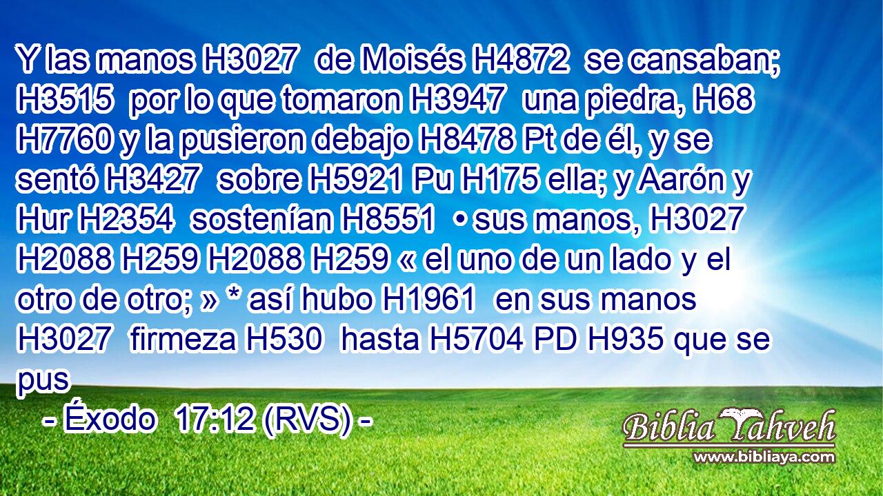 Y las manos H3027  de Moisés H4872  se cansaban; H3515  por lo que tomaron H3947  una piedra, H68  H7760 y la pusieron debajo H8478 Pt de él, y se sentó H3427  sobre H5921 Pu H175 ella; y Aarón y Hur H2354  sostenían H8551  • sus manos, H3027  H2088 H259 H2088 H259 « el uno de un lado y el otro de otro; » * así hubo H1961  en sus manos H3027  firmeza H530  hasta H5704 PD H935 que se pus