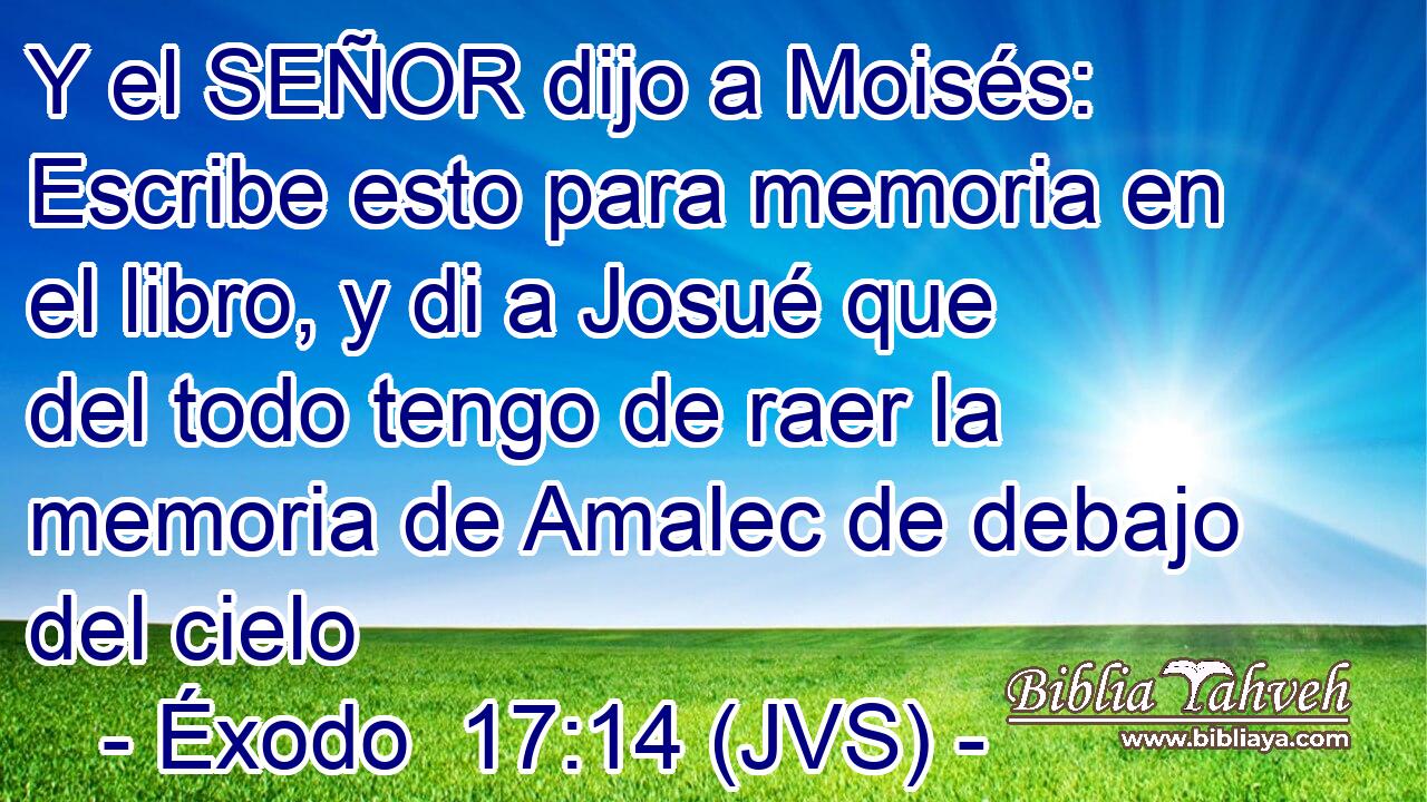 Y el SEÑOR dijo a Moisés: Escribe esto para memoria en el libro, y di a Josué que del todo tengo de raer la memoria de Amalec de debajo del cielo
