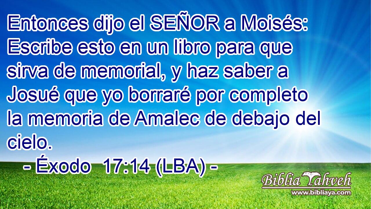 Entonces dijo el SEÑOR a Moisés: Escribe esto en un libro para que sirva de memorial, y haz saber a Josué que yo borraré por completo la memoria de Amalec de debajo del cielo.