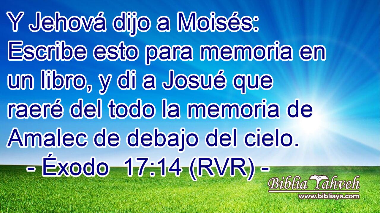 Y Jehová dijo a Moisés: Escribe esto para memoria en un libro, y di a Josué que raeré del todo la memoria de Amalec de debajo del cielo.