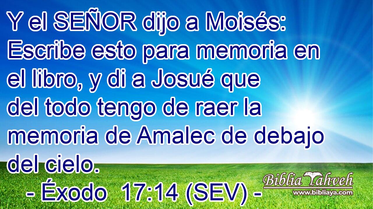Y el SEÑOR dijo a Moisés: Escribe esto para memoria en el libro, y di a Josué que del todo tengo de raer la memoria de Amalec de debajo del cielo.
