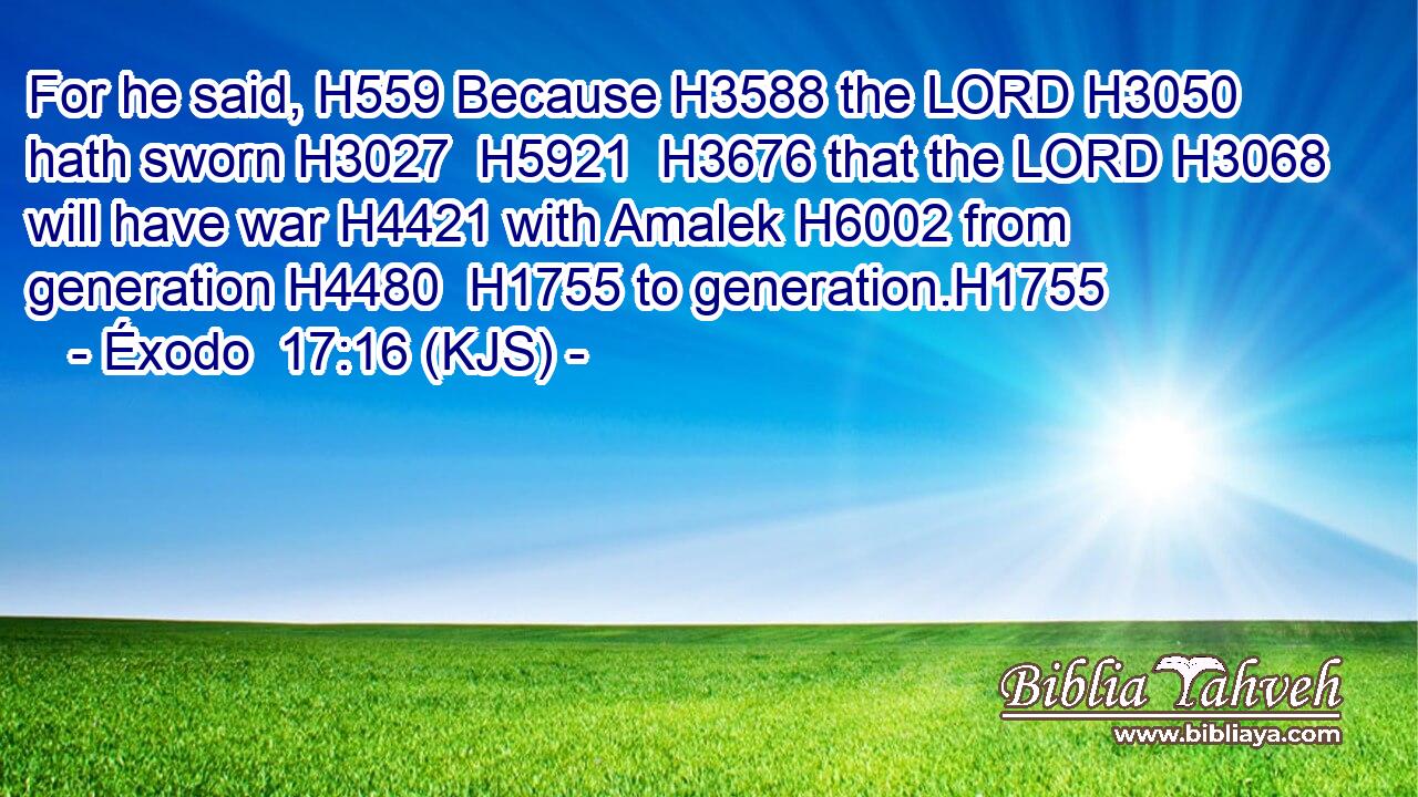 For he said, H559 Because H3588 the LORD H3050 hath sworn H3027  H5921  H3676 that the LORD H3068 will have war H4421 with Amalek H6002 from generation H4480  H1755 to generation.H1755