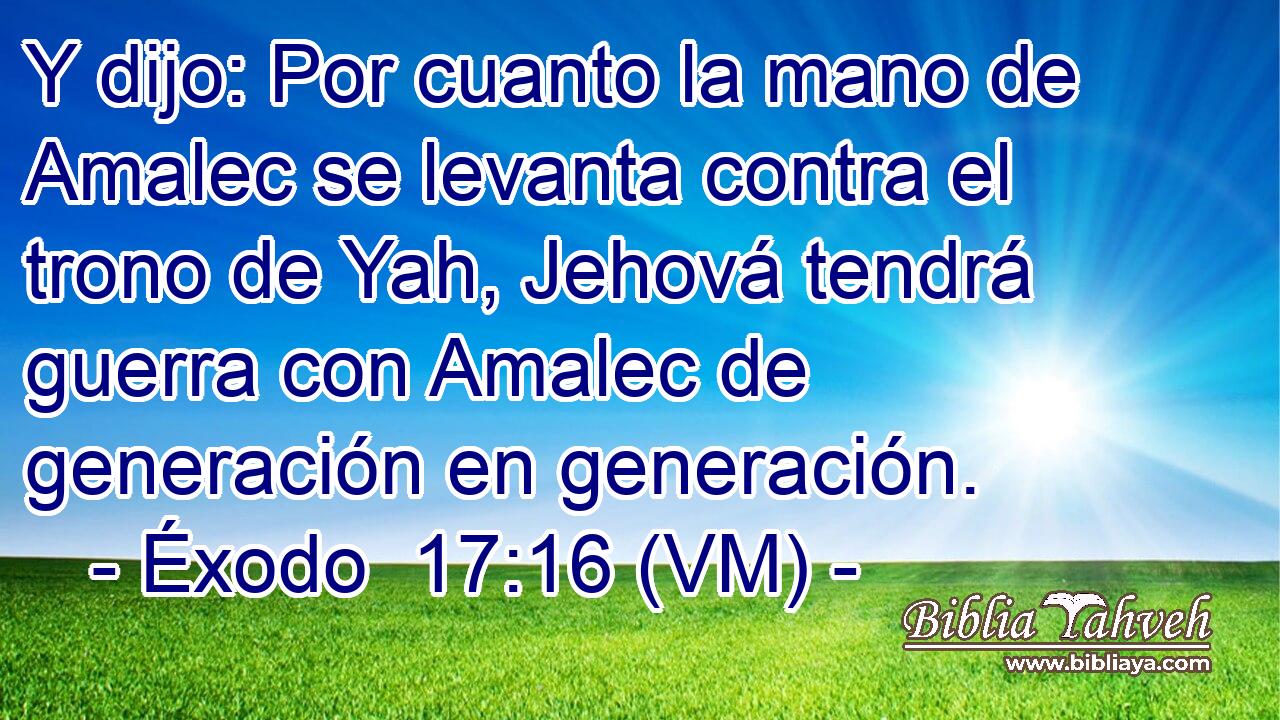  Y dijo: Por cuanto la mano de Amalec se levanta contra el trono de Yah, Jehová tendrá guerra con Amalec de generación en generación. 