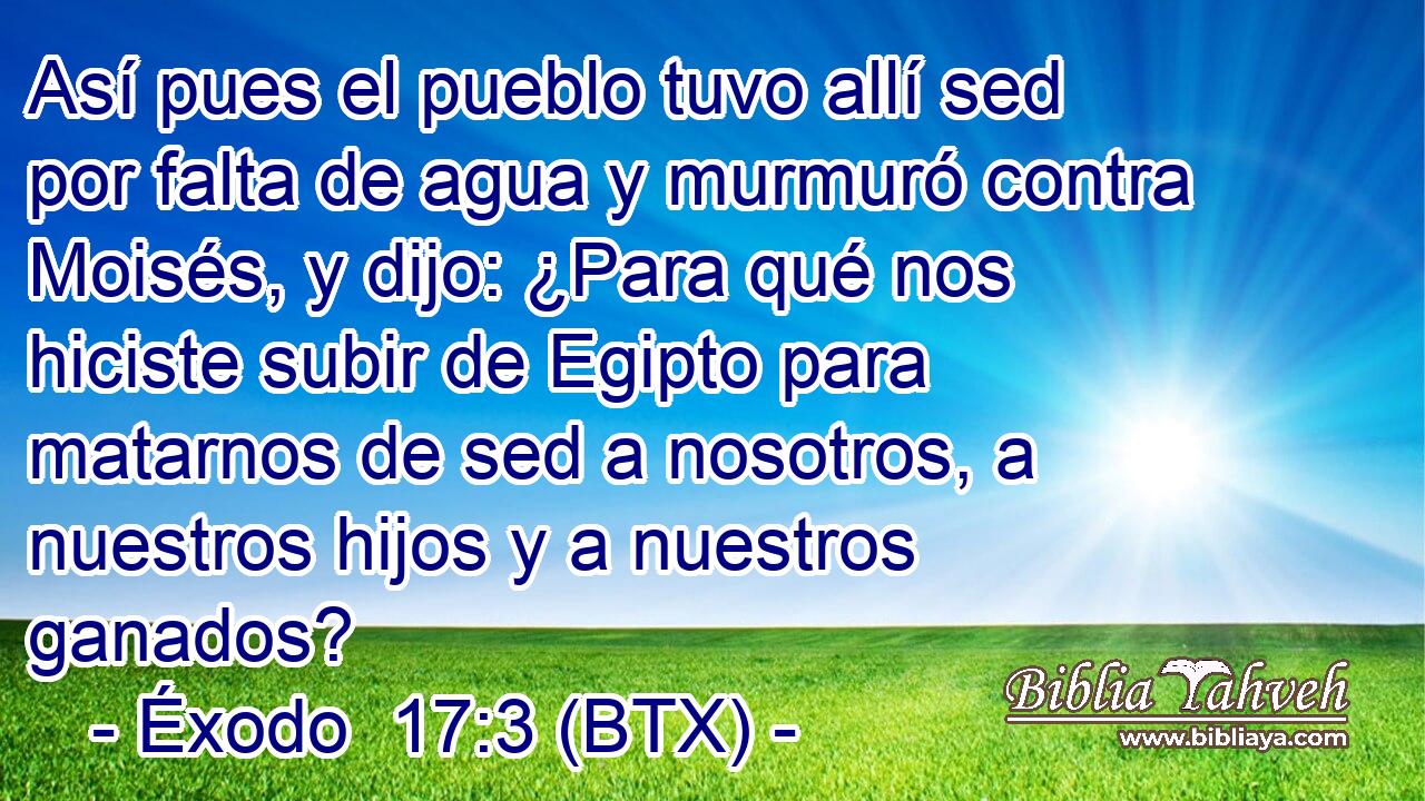 Así pues el pueblo tuvo allí sed por falta de agua y murmuró contra Moisés, y dijo: ¿Para qué nos hiciste subir de Egipto para matarnos de sed a nosotros, a nuestros hijos y a nuestros ganados?