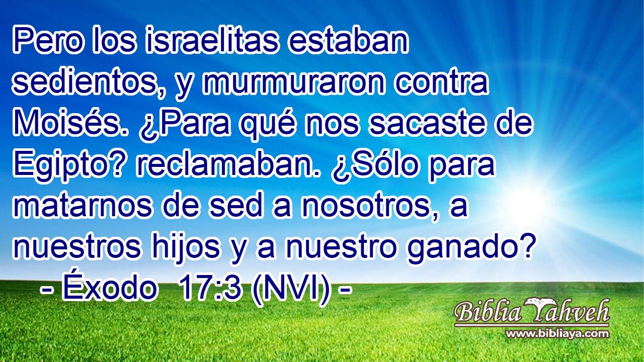  Pero los israelitas estaban sedientos, y murmuraron contra Moisés. ¿Para qué nos sacaste de Egipto? reclamaban. ¿Sólo para matarnos de sed a nosotros, a nuestros hijos y a nuestro ganado? 