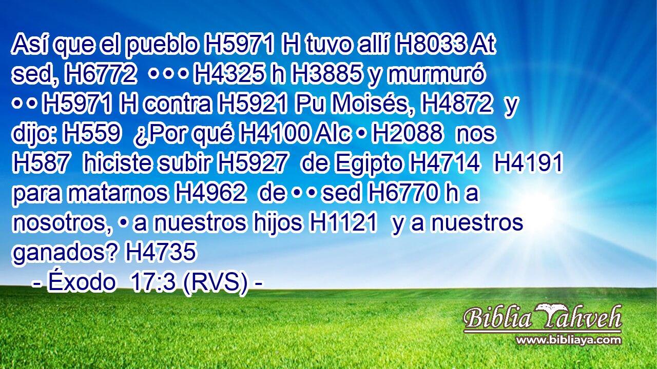 Así que el pueblo H5971 H tuvo allí H8033 At sed, H6772  • • • H4325 h H3885 y murmuró • • H5971 H contra H5921 Pu Moisés, H4872  y dijo: H559  ¿Por qué H4100 AIc • H2088  nos H587  hiciste subir H5927  de Egipto H4714  H4191 para matarnos H4962  de • • sed H6770 h a nosotros, • a nuestros hijos H1121  y a nuestros ganados? H4735  