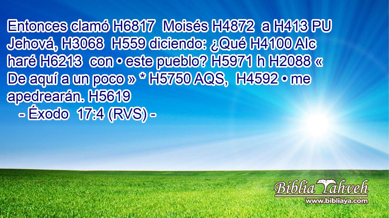 Entonces clamó H6817  Moisés H4872  a H413 PU Jehová, H3068  H559 diciendo: ¿Qué H4100 AIc haré H6213  con • este pueblo? H5971 h H2088 « De aquí a un poco » * H5750 AQS,  H4592 • me apedrearán. H5619  