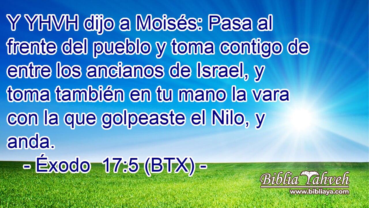 Y YHVH dijo a Moisés: Pasa al frente del pueblo y toma contigo de entre los ancianos de Israel, y toma también en tu mano la vara con la que golpeaste el Nilo, y anda.