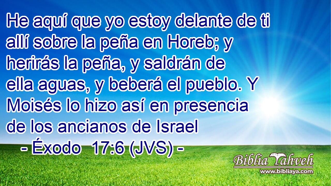 He aquí que yo estoy delante de ti allí sobre la peña en Horeb; y herirás la peña, y saldrán de ella aguas, y beberá el pueblo. Y Moisés lo hizo así en presencia de los ancianos de Israel