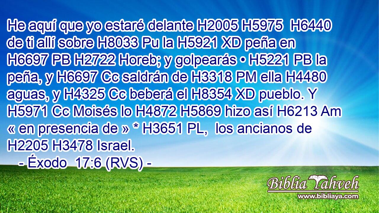 He aquí que yo estaré delante H2005 H5975  H6440 de ti allí sobre H8033 Pu la H5921 XD peña en H6697 PB H2722 Horeb; y golpearás • H5221 PB la peña, y H6697 Cc saldrán de H3318 PM ella H4480  aguas, y H4325 Cc beberá el H8354 XD pueblo. Y H5971 Cc Moisés lo H4872 H5869 hizo así H6213 Am « en presencia de » * H3651 PL,  los ancianos de H2205 H3478 Israel. 
