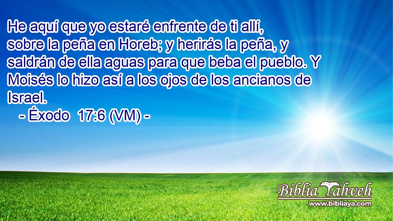  He aquí que yo estaré enfrente de ti allí, sobre la peña en Horeb; y herirás la peña, y saldrán de ella aguas para que beba el pueblo. Y Moisés lo hizo así a los ojos de los ancianos de Israel. 