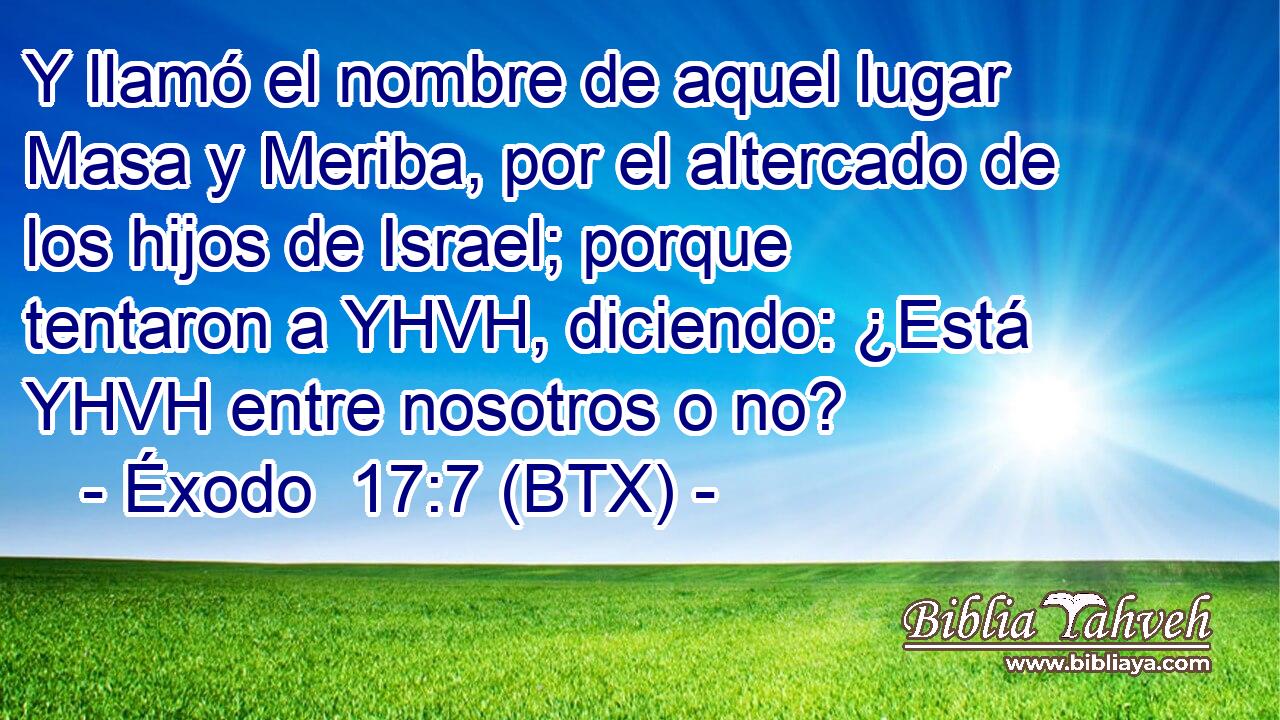 Y llamó el nombre de aquel lugar Masa y Meriba, por el altercado de los hijos de Israel; porque tentaron a YHVH, diciendo: ¿Está YHVH entre nosotros o no?
