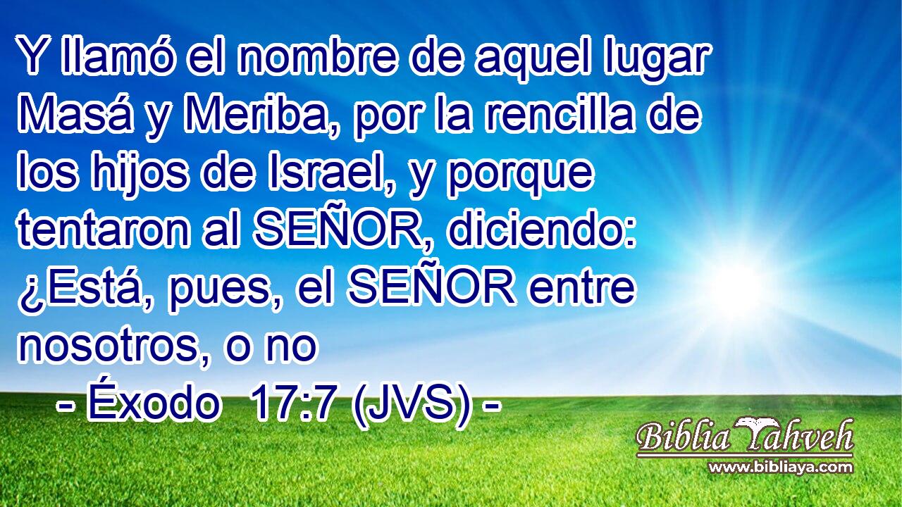 Y llamó el nombre de aquel lugar Masá y Meriba, por la rencilla de los hijos de Israel, y porque tentaron al SEÑOR, diciendo: ¿Está, pues, el SEÑOR entre nosotros, o no