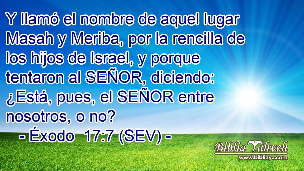Y llamó el nombre de aquel lugar Masah y Meriba, por la rencilla de los hijos de Israel, y porque tentaron al SEÑOR, diciendo: ¿Está, pues, el SEÑOR entre nosotros, o no?