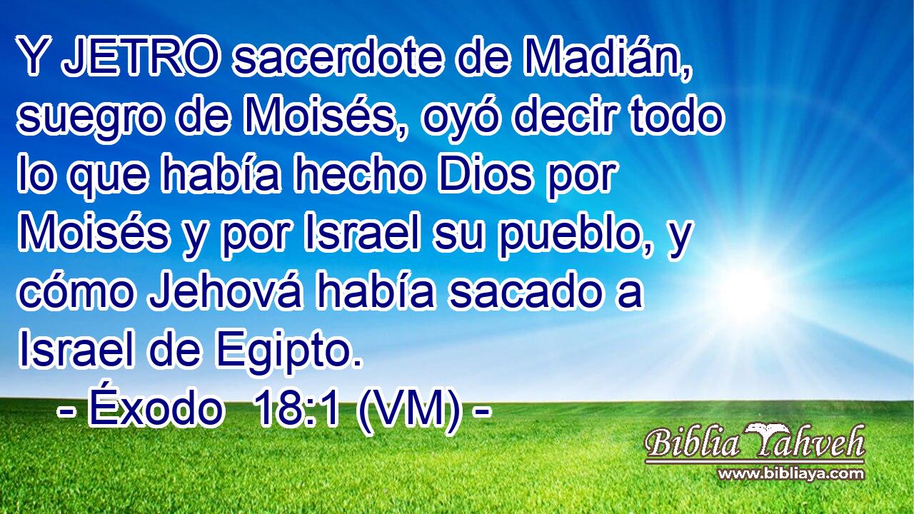  Y JETRO sacerdote de Madián, suegro de Moisés, oyó decir todo lo que había hecho Dios por Moisés y por Israel su pueblo, y cómo Jehová había sacado a Israel de Egipto. 