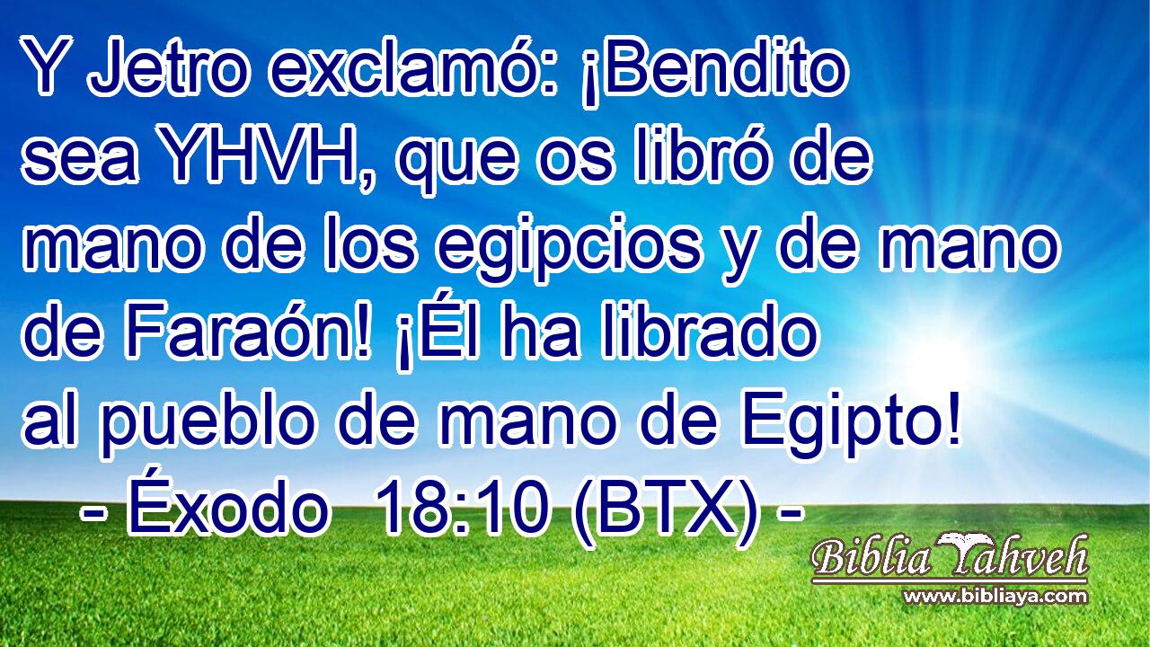 Y Jetro exclamó: ¡Bendito sea YHVH, que os libró de mano de los egipcios y de mano de Faraón! ¡Él ha librado al pueblo de mano de Egipto!