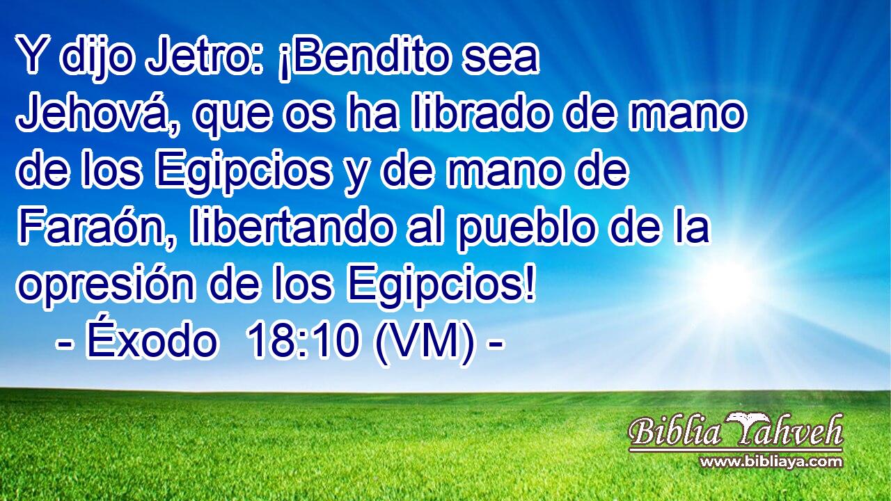  Y dijo Jetro: ¡Bendito sea Jehová, que os ha librado de mano de los Egipcios y de mano de Faraón, libertando al pueblo de la opresión de los Egipcios! 