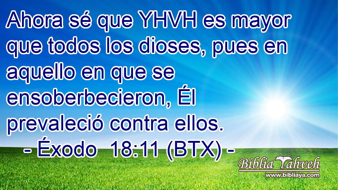 Ahora sé que YHVH es mayor que todos los dioses, pues en aquello en que se ensoberbecieron, Él prevaleció contra ellos.